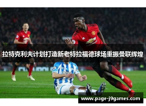 拉特克利夫计划打造新老特拉福德球场重振曼联辉煌