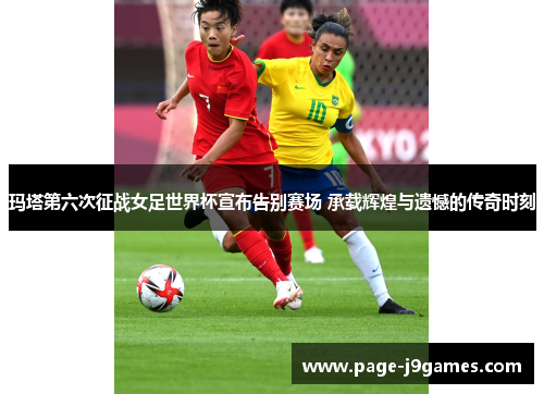 玛塔第六次征战女足世界杯宣布告别赛场 承载辉煌与遗憾的传奇时刻