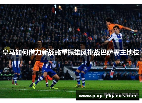 皇马如何借力新战略重振雄风挑战巴萨霸主地位