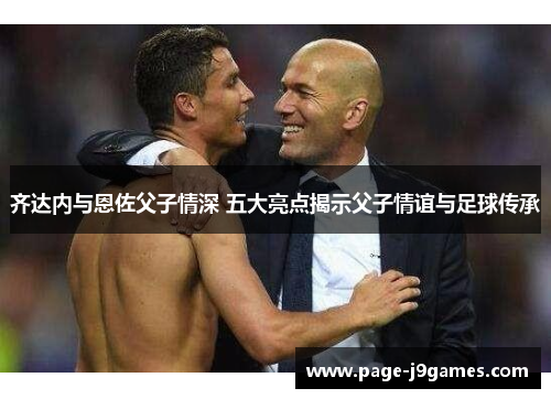 齐达内与恩佐父子情深 五大亮点揭示父子情谊与足球传承 齐达内与恩佐父子情深 五大亮点揭示父子情谊与足球传承